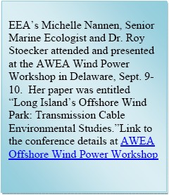 Text Box: EEAs Michelle Nannen, Senior Marine Ecologist and Dr. Roy Stoecker attended and presented at the AWEA Wind Power Workshop in Delaware, Sept. 9-10.  Her paper was entitled Long Islands Offshore Wind Park: Ttransmission Cable Environmental Studies.Link to the conference details at AWEA Offshore Wind Power Workshop